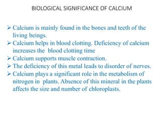 BIOLOGICAL SIGNIFICANCE OF CALCIUM
 Calcium is mainly found in the bones and teeth of the
living beings.
 Calcium helps in blood clotting. Deficiency of calcium
increases the blood clotting time
 Calcium supports muscle contraction.
 The deficiency of this metal leads to disorder of nerves.
 Calcium plays a significant role in the metabolism of
nitrogen in plants. Absence of this mineral in the plants
affects the size and number of chloroplasts.
 