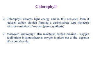  Chlorophyll absorbs light energy and in this activated form it
reduces carbon dioxide forming a carbohydrate type molecule
with the evolution of oxygen (photo synthesis)
 Moreover, chlorophyll also maintains carbon dioxide - oxygen
equilibrium in atmosphere as oxygen is given out at the expense
of carbon dioxide.
Chlorophyll
 