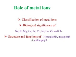Role of metal ions
 Classification of metal ions
 Biological significance of
Na, K, Mg, Ca, Fe, Co, Ni, Cu, Zn and Cl-
 Structure and functions of Hemoglobin, myoglobin
& chlorophyll
 