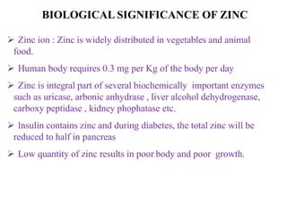  Zinc ion : Zinc is widely distributed in vegetables and animal
food.
 Human body requires 0.3 mg per Kg of the body per day
 Zinc is integral part of several biochemically important enzymes
such as uricase, arbonic anhydrase , liver alcohol dehydrogenase,
carboxy peptidase , kidney phophatase etc.
 lnsulin contains zinc and during diabetes, the total zinc will be
reduced to half in pancreas
 Low quantity of zinc results in poor body and poor growth.
BIOLOGICAL SIGNIFICANCE OF ZINC
 