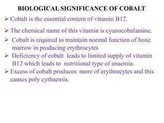  Cobalt is the essential content of vitamin B12.
 The chemical name of this vitamin is cyanocobalamine.
 Cobalt is required to maintain normal function of bone
marrow in producing erythrocytes
 Deficiency of cobalt leads to limited supply of vitamin
B12 which leads to nutritional type of anaemia.
 Excess of cobalt produces more of erythrocytes and this
causes poly cythaemia.
BIOLOGICAL SIGNIFICANCE OF COBALT
 