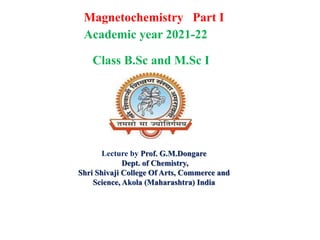 Magnetochemistry Part I
Lecture by Prof. G.M.Dongare
Dept. of Chemistry,
Shri Shivaji College Of Arts, Commerce and
Science, Akola (Maharashtra) India
Academic year 2021-22
Class B.Sc and M.Sc I
 