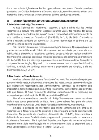 - 2 -
dor e para a destruição eterna. Por isso, gosto desses dois versos. Eles deixam claro
que tenho um Criador, Redentor e a Ele devo adoração, reconhecimento e viver uma
mordomiaplena,emvezdetrilharcaminhosquemeconduzirãoàmorte.
III. SEDEUSÉOCRIADOR,OSSERESHUMANOSSÃOMORDOMOS
A.MordomianoAn goTestamento
O que signiﬁca ser mordomo? Vejamos o que a Bíblia diz: No An go
Testamento a palavra “mordomo” aparece algumas vezes. Na maioria dos casos,
signiﬁca aquele que “administra a casa”, que é o responsável pelo funcionamento de
uma residência; isto é, um “mordomo” (Gn 43:19; 44:1, 4; 1Rs 16:9). O mordomo
nha a responsabilidade de administrar assuntos domés cos e os bens de seu
senhor,fazendooquelhefossepedido.
Três caracterís cas de um mordomo no An go Testamento. 1) sua posição era de
grande responsabilidade (Gn 39:4). O mordomo era escolhido por causa de suas
habilidades, e ele recebia o respeito e a conﬁança de seu patrão por realizar o trabalho;
2) o mordomo sabia que aquilo que nha sido conﬁado a ele pertencia ao proprietário
(Gn 24:34-38). Essa é a diferença suprema entre o mordomo e o dono. O mordomo
compreendia sua função; 3) quando o mordomo tomava para si o que lhe nha sido
conﬁado, a relação de conﬁança entre ele e o proprietário era rompida, e ele era
dispensado(Gn3:23;Os6:7).
B.MordomianoNovoTestamento
As duas palavras básicas para “mordomo” no Novo Testamento são epitropos,
que ocorre três vezes, e oikonomos, que ocorre dez vezes. Ambas descrevem funções
que incorporam responsabilidades administra vas, conﬁadas ao mordomo pelo
proprietário. Tanto no Novo como no An go Testamento, os mordomos são deﬁnidos
pelo que fazem. O Novo Testamento descreve especiﬁcamente o mordomo em
termosderesponsabilização(Lc12:48)eexpecta vas(1Co4:2).
Desta forma, entendemos que o foco do An go Testamento se concentra mais em
declarar que somos propriedade de Deus. Para o povo hebreu, fazia parte da cultura
reconhecerqueTUDOeradeDeus,ofoconãoestavanomordomo,masemDeus.
Embora o conceito de mordomo seja muito semelhante em ambos os
Testamentos, o Novo Testamento expande o conceito para além da administração
domés ca. Na parábola do mordomo desonesto (Lc 16:1-15), Jesus ampliou a
deﬁnição de mordomo. Sua lição é sobre algo mais do que um mordomo que escapa
do desastre ﬁnanceiro. Ela é aplicável àqueles que fogem do desastre espiritual
mediante uma sábia manifestação de fé. Um mordomo sábio se preparará para a
brevevoltadeJesus,alémdo“aqui”e“agora”(Mt25:21).
 