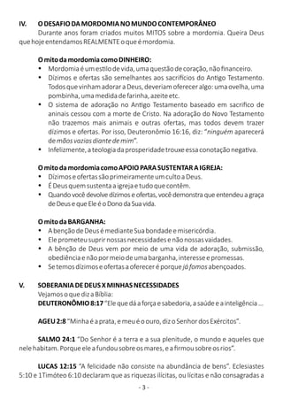- 3 -
IV. ODESAFIODAMORDOMIANOMUNDOCONTEMPORÂNEO
Durante anos foram criados muitos MITOS sobre a mordomia. Queira Deus
quehojeentendamosREALMENTEoqueémordomia.
OmitodamordomiacomoDINHEIRO:
Ÿ Mordomiaéumes lodevida,umaquestãodecoração,nãoﬁnanceiro.
Ÿ Dízimos e ofertas são semelhantes aos sacri cios do An go Testamento.
TodosquevinhamadoraraDeus,deveriamofereceralgo:umaovelha,uma
pombinha,umamedidadefarinha,azeiteetc.
Ÿ O sistema de adoração no An go Testamento baseado em sacriﬁco de
aninais cessou com a morte de Cristo. Na adoração do Novo Testamento
não trazemos mais animais e outras ofertas, mas todos devem trazer
dízimos e ofertas. Por isso, Deuteronômio 16:16, diz: “ninguém aparecerá
demãosvaziasdiantedemim”.
Ÿ Infelizmente,ateologiadaprosperidadetrouxeessaconotaçãonega va.
OmitodamordomiacomoAPOIOPARASUSTENTARAIGREJA:
Ÿ DízimoseofertassãoprimeiramenteumcultoaDeus.
Ÿ ÉDeusquemsustentaaigrejaetudoquecontêm.
Ÿ Quandovocêdevolvedízimoseofertas,vocêdemonstraqueentendeuagraça
deDeusequeEleéoDonodaSuavida.
OmitodaBARGANHA:
Ÿ AbençãodeDeusémedianteSuabondadeemisericórdia.
Ÿ Eleprometeusuprirnossasnecessidadesenãonossasvaidades.
Ÿ A bênção de Deus vem por meio de uma vida de adoração, submissão,
obediênciaenãopormeiodeumabarganha,interesseepromessas.
Ÿ Setemosdízimoseofertasaofereceréporquejáfomosabençoados.
V. SOBERANIADEDEUSXMINHASNECESSIDADES
VejamosoquedizaBíblia:
DEUTERONÔMIO8:17“Elequedáaforçaesabedoria,asaúdeeainteligência...
AGEU2:8“Minhaéaprata,emeuéoouro,dizoSenhordosExércitos”.
SALMO 24:1 “Do Senhor é a terra e a sua plenitude, o mundo e aqueles que
nelehabitam.Porqueeleafundousobreosmares,eaﬁrmousobreosrios”.
LUCAS 12:15 “A felicidade não consiste na abundância de bens”. Eclesiastes
5:10 e 1Timóteo 6:10 declaram que as riquezas ilícitas, ou lícitas e não consagradas a
 