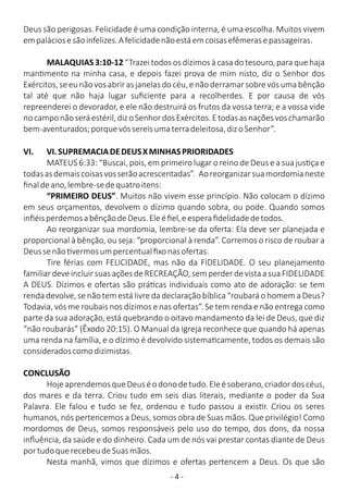 - 4 -
Deus são perigosas. Felicidade é uma condição interna, é uma escolha. Muitos vivem
empaláciosesãoinfelizes.Afelicidadenãoestáemcoisasefêmerasepassageiras.
MALAQUIAS3:10-12 “Trazei todosos dízimosà casadotesouro, para quehaja
man mento na minha casa, e depois fazei prova de mim nisto, diz o Senhor dos
Exércitos,seeunãovosabrirasjanelasdocéu,enãoderramarsobrevósumabênção
tal até que não haja lugar suﬁciente para a recolherdes. E por causa de vós
repreenderei o devorador, e ele não destruirá os frutos da vossa terra; e a vossa vide
nocamponãoseráestéril,dizoSenhordosExércitos.Etodasasnaçõesvoschamarão
bem-aventurados;porquevóssereisumaterradeleitosa,dizoSenhor”.
VI. VI.SUPREMACIADEDEUSXMINHASPRIORIDADES
MATEUS 6:33: “Buscai, pois, em primeiro lugar o reino de Deus e a sua jus ça e
todasasdemaiscoisasvosserãoacrescentadas”. Aoreorganizarsuamordomianeste
ﬁnaldeano,lembre-sedequatroitens:
“PRIMEIRO DEUS”. Muitos não vivem esse princípio. Não colocam o dízimo
em seus orçamentos, devolvem o dízimo quando sobra, ou pode. Quando somos
inﬁéisperdemosabênçãodeDeus.Eleéﬁel,eesperaﬁdelidadedetodos.
Ao reorganizar sua mordomia, lembre-se da oferta: Ela deve ser planejada e
proporcional à bênção, ou seja: “proporcional à renda”. Corremos o risco de roubar a
Deussenão vermosumpercentualﬁxonasofertas.
Tire férias com FELICIDADE, mas não da FIDELIDADE. O seu planejamento
familiardeveincluirsuasaçõesdeRECREAÇÃO,semperderdevistaasuaFIDELIDADE
A DEUS. Dízimos e ofertas são prá cas individuais como ato de adoração: se tem
renda devolve, se não tem está livre da declaração bíblica “roubará o homem a Deus?
Todavia, vós me roubais nos dízimos e nas ofertas”. Se tem renda e não entrega como
parte da sua adoração, está quebrando o oitavo mandamento da lei de Deus, que diz
“não roubarás” (Êxodo 20:15). O Manual da Igreja reconhece que quando há apenas
uma renda na família, e o dízimo é devolvido sistema camente, todos os demais são
consideradoscomodizimistas.
CONCLUSÃO
HojeaprendemosqueDeuséodonodetudo.Eleésoberano,criadordoscéus,
dos mares e da terra. Criou tudo em seis dias literais, mediante o poder da Sua
Palavra. Ele falou e tudo se fez, ordenou e tudo passou a exis r. Criou os seres
humanos, nós pertencemos a Deus, somos obra de Suas mãos. Que privilégio! Como
mordomos de Deus, somos responsáveis pelo uso do tempo, dos dons, da nossa
inﬂuência, da saúde e do dinheiro. Cada um de nós vai prestar contas diante de Deus
portudoquerecebeudeSuasmãos.
Nesta manhã, vimos que dízimos e ofertas pertencem a Deus. Os que são
 