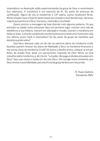 - 5 -
sistemá cos na devolução estão experimentando da graça de Deus e reconhecem
Sua soberania. A mordomia é um exercício de fé, faz parte do processo de
san ﬁcação. Alguns de nós já recebemos o 13º salário, outros receberam férias.
Minha oração é que o Espírito Santo toque seu coração e você decida hoje, não tocar
naquiloquepertenceaDeus.Evatocou,vocêsabeoresultado!
Quero concluir a mensagem de hoje dizendo mais algumas palavras. Os que
entrarão na cidade santa colocaram Deus em primeiro lugar, viveram uma vida de
obediência à Sua Palavra, viveram em adoração e missão, viveram a mordomia em
todas as áreas. Como foi a prá ca da mordomia ﬁnanceira neste ano? Como tem sido
nos úl mos anos? Você é sistemá co? Ou faz parte do grupo de membros que
devolvequandosobra?
Que Deus abençoe cada um de nós no exercício pleno da mordomia cristã.
Quantos querem renovar seu plano de ﬁdelidade a Deus na mordomia ﬁnanceira e
nas outras áreas da mordomia Cristã? Se aceita o desaﬁo divino, coloque se em pé.
Antes da oração ﬁnal, deixo um pensamento inspirado de Ellen White no livro
conselhosobremordomia,p.64,Eladiz:“aoração,nãopagaasdívidasatrasadascom
Deus” faça suas contas e esteja em dia com Deus. Ore comigo nesse momento, que
Deusrenovenossaﬁdelidade,poiselaéfrutodagraçadeDeusemnossavida.
Pr. Paulo Godinho
Presidente ANPa
 
