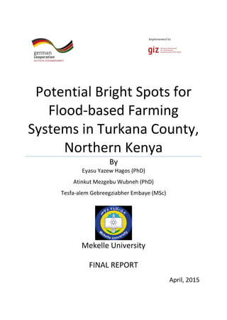 Implemented by
Potential Bright Spots for
Flood-based Farming
Systems in Turkana County,
Northern Kenya
By
Eyasu Yazew Hagos (PhD)
Atinkut Mezgebu Wubneh (PhD)
Tesfa-alem Gebreegziabher Embaye (MSc)
Mekelle University
FINAL REPORT
April, 2015
 