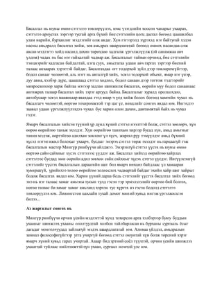 Бясалгал нь юуны өмнө сэтгэлээ төвлөрүүлэх, юмс үзэгдлийн хоосон чанарыг ухаарах,
сэтгэлээ ариусгах зэргээр тусгай арга бүхий бие сэтгэлийн цогц дасгал бөгөөд цаашилбал
улам нарийн, бурханлиг мэдлэгийг олж авдаг. Хүн гэгээрэлд хүрэхэд нэг байтугай хэдэн
насны амьдралд бясалгал хийж, зөв амьдрах шаардлагатай бөгөөд өмнөх насандаа олж
авсан мэдлэгээ хойд насанд дахин төрөхдөө хадгалж үргэлжлүүлж (ой санамжаа авч
үлдэж) чадах нь бас нэг гайхалтай чадвар аж. Бясалгалыг тайван орчинд, бие сэтгэлийн
тэнцвэрийг хадгасан байдалтай, цэгц суух, амьсгагаа удаан авч гаргах зэргээр биений
талаас анхаарах хэрэгтэй байдаг. Бясалгахдаа огт тодорхой зүйл дээр төвлөрөхгүйгээр,
бодол санааг чөлөөтэй, аль нэгт нь авталгүй хийх, эсвэл тодорхой обьект, ямар нэг үнэр,
дуу авиа, хэлбэр дүрс, цаашлаад сэтгэл хөдлөл, бодол санаан дээр тогтож тэдгээрийг
микроскопоор харж байгаа мэтээр задлан шинжилж бясалгах, өөрийн муу бодол санаанаас
ангижрах талаар басалгал хийх зэрэг аргууд байна. Бясалгалыг хуралд оролцохдоо,
автобусаар эсвэл машинаар явахдаа гээд ямар ч үед хийж болох бөгөөд хамгийн чухал нь
бясалгагч чөлөөтэй, өөртөө тохиромжтой тэр цаг үе, нөхцлийг сонгох явдал юм. Ингэхдээ
заавал удаан үргэлжлүүлэхдээ чухал бус харин олон дахин, давтамжтай байх нь чухал
гэдэг.
Ямарч бясалгалын хийсэн түүний үр дүнд хүний сэтгэл нээлттэй болж, сэтгэл зөөлөрч, хүн
өөрөө өөрийгөө таньж эхэлдэг. Хүн өөрийгөө танихын хирээр бусад хүн, амьд амьтныг
танин мэдэж, өөртэйгөө адилхан зовлонг үл хүсч, жаргал руу тэмүүлдэг амьд бүхний
хүсэл нэгэн ижил болохыг ухаарч, бусдыг энэрэх сэтгэл төрж эхэлдэг нь гарцаагүй гэж
бясалгалын мастер Мингүр ринбүүчи айлджээ. Энэрэнгүй сэтгэл үүсэх нь юуны өмнө
өөртөө сайн сайхныг хүсэх сэтгэлээс үүддэг аж. Бясалгал хийхэд өөрийгөө хайрлах
сэтгэлээс бусдад мөн өөрийн адил зөвхөн сайн сайхныг хүсэх сэтгэл үүсдэг. Нигүүлсэнгүй
сэтгэлийг үүсгэх бясалгалын дараагийн шат бол ямарч нөхцөл байдлаас үл хамааран
хувиршгүй, үрийнхээ төлөө өөрийгөө золиослох чадвартай байдаг эхийн хайр шиг хайрыг
бодож бясалгах явдал юм. Харин үүний дараа бодь сэтгэлийг үүсгэх бясалгал хийх бөгөөд
энэ нь нэг талаас хамаг амьтны тусын тулд гэсэн тэр эрмэлзлэлийг өөртөө бий болгох,
нөгөө талаас би хамаг хамаг амьтанд хэрхэн тус хүргэх вэ гэсэн бодолд сэтгэлээ
төвлөрүүлэх юм. Ливингстон цахлайн тухай домог миний хувьд ингэж үргэлжилсэн
билээ...
Аз жаргалыг сонгох нь
Мингүр ринбүүчи орчин үеийн мэдлэгтэй хүнд тохирсон арга хэлбэрээр буюу буддын
ухааныг шинжлэх ухааны ололтуудтай холбон тайлбарласан нь бурханы сургааль ёсыг
дагадаг монголчуудад зайлшгүй мэдэх шаардлагатай юм. Аливаа үйлдэл, амьдралын
замнал философигүйгээр утга учиргүй бөгөөд сэтгэл оюунтай хүн болж төрсний хэрэг
ямарч хүний хувьд гарах учиртай. Азаар бид эртний соёл түүхтэй, орчин үеийн шинжлэх
ухаантай туйлаас нийлэмжтэй гүн ухаан, сургаал номтой улс юм.
 