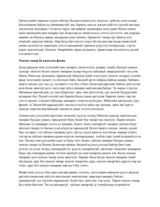 Орчин үеийн тархины судлал ийнхүү буддын номын утга агуулгад дүйцэж, олон талаар
баталгаажиж байгаа нь гайхамшигтай юм. Бурхны ном нь зовлон хийгээд түүний шатгаан,
зовлонгоос ангижрах, гэгээрэлд хүрэх зам мөрийг заадагаараа цогц ухаан бөгөөд юуны
өмнө ертөнцийн мөн чанарыг зөв, бодитоор нь танин мэдэх, сэтгэл сэтгэлгээг зөв удирдах,
өөрийн энэ болоод дараах амьдралаа улам хөгжих, бурханлиг чанар луу ойртох утга
учиртайг сургасан байдаг. Өөр бусад бүх хүнээс илүүтэйгээр лам нар өндөр хэмжээний
гамма долгион (аз жаргалын, сэтгэл ханамжийн тархины үзүүлэлт) ялгаруулдаг, тэр нь
удаан хадгалагддаг болохыг Америкийн тархи судлаачид туршилтаар нотолсон нь үүний
тод жишээ юм.
Хоосон чанар ба квантын физик
Дээр дурьдсан юмс үзэгдлийн мөн чанарыг танин мэдэх, ухаарах тухайд буддын ухааны
тулгуур ойлголт болох хоосон чанарын талаар өгүүлэх зайлшгүй шаардлагатай гэж үзэж
байна. Өмнө цаг хугацааны харьцангуй байдлын тухай өгүүлэхдээ хоосон чанарыг хэдийн
ярьж эхэлсэнийг уншигч та ойлгосон байх. Бидний эргэн тойронд байгаа машин, байшин,
ширээ сандал, уул хад, ус, од гаригс гээд бүх л биет, бодитоор харагдаж байгаа зүйл устаж
алга болж, шинээр үүсч, эсвэл өөр зүйлд хувиран өөрчлөгдөж байдаг. Та өөрөө ч хүүхэд
байхаасаа өөрчлөгдөж, үс тань бууралтах, арьс тань үрчлээтэж, дуу хоолой бүдүүрэхийг
анзаардаг биз. Хүний толгойд янз бүрийн бодол санаа эргэлдэж, баярлах гуних зэргээр
сэтгэл хөдлөл ч нөхцөл байдлаас хамааран ээлжлэн солигддог. Нобелийн шагналтан, суут
физикч А.Эйнштэйн харьцангуйн онолоо нээснээс хойш цаг хугацаа, орон зай хүртэл
хувьсан өөрчлөгдөж байдгийг шинжлэх ухаан нэгэнт нотолсон.
Аливаа юмс үзэгдлийн шалтгаан нөхцлөөс үүдсэн энэхүү байнгын хувьсан өөрчлөгддөг
чанарыг буддын ухаанд харьцангуй буюу бодит бус чанар гэж нэрлэдэг. Харин нөхцөл
байдлаас үл хамааран хэзээд үл хувирах, бодит, мөнх, хязгааргүй чанарыг туйлын буюу
абсолют чанар гэх бөгөөд дээр өгүүлсэн харьцангуй бүхэн (ширээ сандал, эмоци, хүний
бие, од гариг г.м) туйлын чанараас үүсч, эргээд түүнд шингэн алга болж, өөрөөр хэлбэл
эдгээр нь туйлын чанарын ердөө өчүүхэн хязгаарладмал, хэлбэр дүрс төдий илэрхийлэл нь
юм. Энэхүү юмс үзэгдлийн цаад эх буюу төгс, бодит, туйлын чанарыг буддын ухаанд
хоосон чанар гэх бөгөөд бодитоор оршиж, бидний нүдэнд үзэгдэж байгаа биет юмс
үзэгдэл нь угтаа энэхүү хязгааргүйгээс үүссэн, хувирамтгай, шалтгаан нөхцлөөс хамаарсан
буюу дан ганцаараа оршин тогтнох аргагүй тул мөн чанартаа хоосон юм. Бүхэн хоосон
чанараас үүсч хоосон чанар лугаа шингэдэг. Бурхан багш Будда хоосон чанарын тухай
айлдахдаа дүрс бол хоосон чанар, хоосон чанар бол дүрс, хоосон чанар бол дүрсээс өөр юу
ч бус, дүрс бол хоосон чанараас өөр юу ч бус гэжээ.
Ямарч юмс үзэгдэл бие даан дангаар оршин тогтнох, эсвэл өөрөө өөрөөсөө үүсэх аргагүй,
үргэлж аливаа өөр зүйлээс шалтгаалан өөрчлөгдөж, харилцан хамаарч байдаг,
хувирамтгай тул түүнийг харьцангуй, бодит бус, мөнх бус гэж үздэг. Харин хоосон чанар
бол тийм биш юм. Энэ нь хязгааргүй, туйлын чанартай, үг томъёогоор илэрхийлэх
 