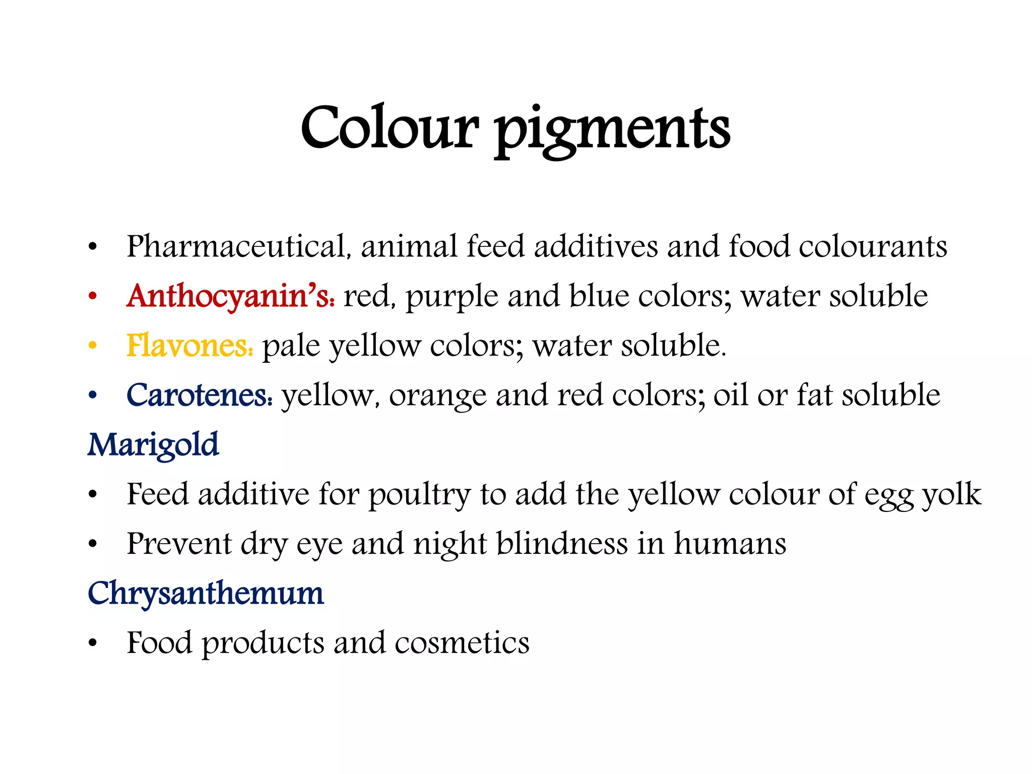 Colour pigments
• Pharmaceutical, animal feed additives and food colourants
• Anthocyanin’s: red, purple and blue colors; water soluble
• Flavones: pale yellow colors; water soluble.
• Carotenes: yellow, orange and red colors; oil or fat soluble
Marigold
• Feed additive for poultry to add the yellow colour of egg yolk
• Prevent dry eye and night blindness in humans
Chrysanthemum
• Food products and cosmetics
 