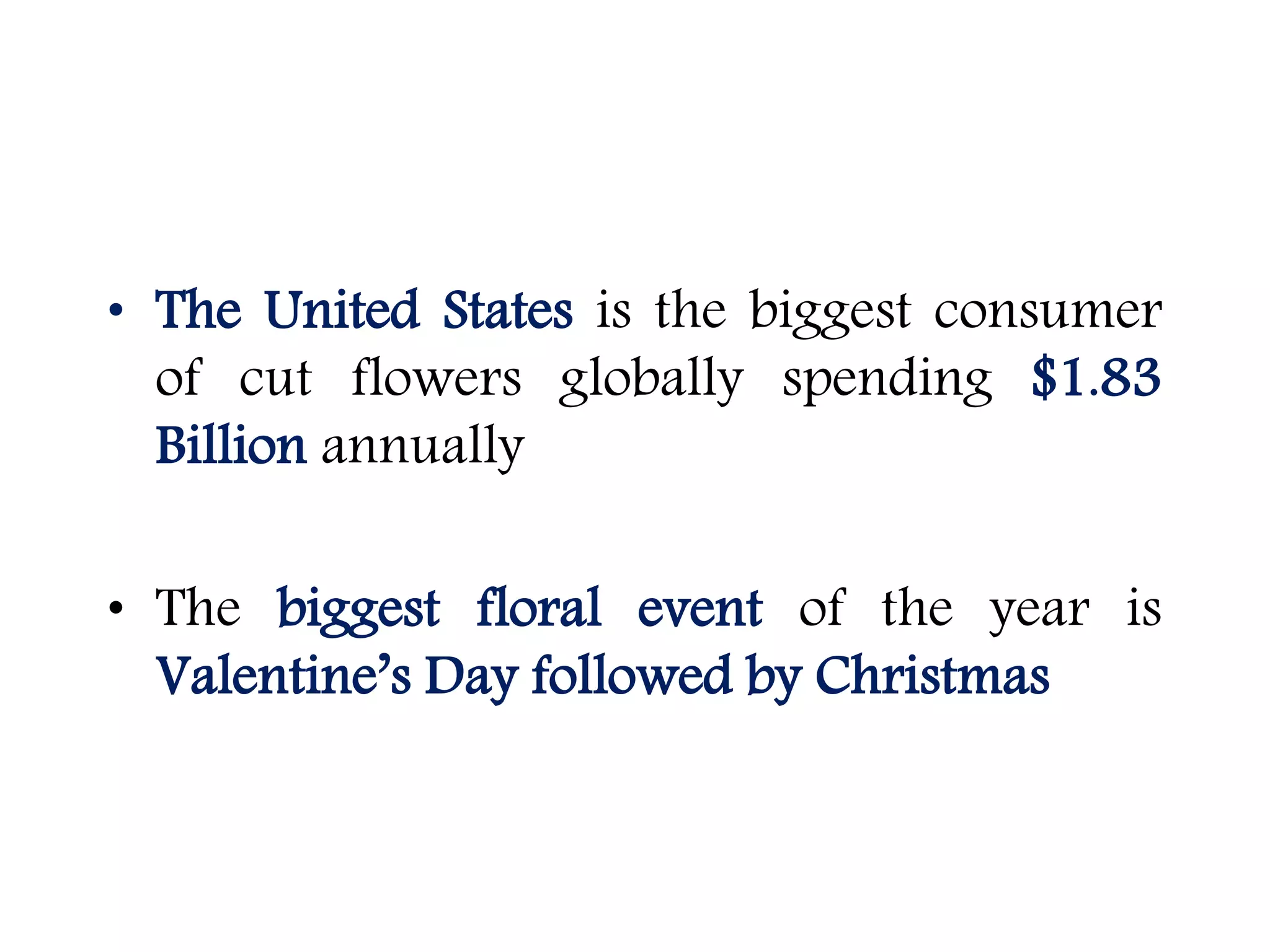 • The United States is the biggest consumer
of cut flowers globally spending $1.83
Billion annually
• The biggest floral event of the year is
Valentine’s Day followed by Christmas
 