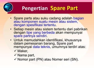 Pengertian Spare Part
• Spare parts atau suku cadang adalah bagian
atau komponen suatu mesin atau sistem,
dengan spesifikasi tertentu.
• Setiap mesin atau sistem tertentu dari pabrikan
dengan tipe yang berbeda akan mempunyai
spare partnya sendiri.
• Untuk memudahkan identifikasi, khususnya
dalam pemesanan barang, Spare part
mempunyai data teknis, umumnya terdiri atas:
 Maker,
 Nama part,
 Nomor part (PN) atau Nomer seri (SN).
 
