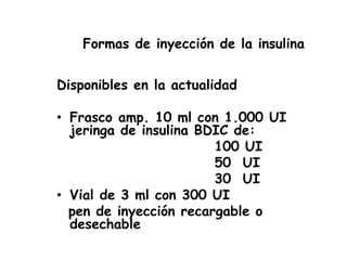 Formas de inyección de la insulina
Disponibles en la actualidad
• Frasco amp. 10 ml con 1.000 UI
jeringa de insulina BDIC de:
100 UI
50 UI
30 UI
• Vial de 3 ml con 300 UI
pen de inyección recargable o
desechable
 