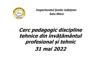 Cerc pedagogic discipline
tehnice din învățământul
profesional și tehnic
31 mai 2022
Inspectoratul Şcolar Județean
Satu Mare
 