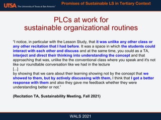 WALS 2021
“I notice, in particular with the Lesson Study, that it was unlike any other class or
any other recitation that I had before. It was a space in which the students could
interact with each other and discuss and at the same time, you could as a TA,
interject and direct their thinking into understanding the concept and that
approaching that was, unlike the the conventional class where you speak and it's not
like our roundtable conversation like we had in the lecture
[...]
by showing that we care about their learning showing not by the concept that we
showed to them, but by actively discussing with them, I think that I got a better
response with them and also they gave me feedback whether they were
understanding better or not.”
(Recitation TA, Sustainability Meeting, Fall 2021)
PLCs at work for
sustainable organizational routines
Promises of Sustainable LS in Tertiary Context
 