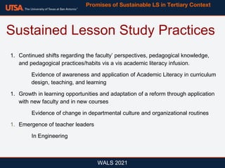 WALS 2021
1. Continued shifts regarding the faculty’ perspectives, pedagogical knowledge,
and pedagogical practices/habits vis a vis academic literacy infusion.
Evidence of awareness and application of Academic Literacy in curriculum
design, teaching, and learning
1. Growth in learning opportunities and adaptation of a reform through application
with new faculty and in new courses
Evidence of change in departmental culture and organizational routines
1. Emergence of teacher leaders
In Engineering
Sustained Lesson Study Practices
Promises of Sustainable LS in Tertiary Context
 