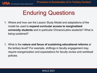 WALS 2021
1. Where and how can the Lesson Study Model and adaptations of the
model be used to expand curricular access to marginalized
university students and in particular Chicanx/Latinx students? What is
being sustained?
1. What is the nature and focus of sustaining educational reforms at
the tertiary level? For example, shiftings in faculty engagement may
require reorganization and expectations for faculty review and workload
policies.
Enduring Questions
Promises of Sustainable LS in Tertiary Context
 