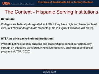 Definition:
Colleges are federally designated as HSIs if they have high enrollment (at least
25%) of Latinx undergraduate students (Title V, Higher Education Act 1998).
UTSA as a Hispanic-Thriving Institution:
Promote Latinx students’ success and leadership to benefit our community
through an educated workforce, innovative research, businesses and social
programs (UTSA, 2020)
WALS 2021
The Context - Hispanic Serving Institutions
Promises of Sustainable LS in Tertiary Context
 