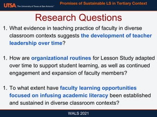 WALS 2021
1. What evidence in teaching practice of faculty in diverse
classroom contexts suggests the development of teacher
leadership over time?
1. How are organizational routines for Lesson Study adapted
over time to support student learning, as well as continued
engagement and expansion of faculty members?
1. To what extent have faculty learning opportunities
focused on infusing academic literacy been established
and sustained in diverse classroom contexts?
Research Questions
Promises of Sustainable LS in Tertiary Context
 
