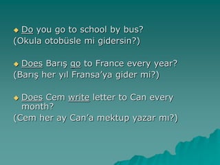  Do you go to school by bus?
(Okula otobüsle mi gidersin?)
 Does Barış go to France every year?
(Barış her yıl Fransa’ya gider mi?)
 Does Cem write letter to Can every
month?
(Cem her ay Can’a mektup yazar mı?)
 