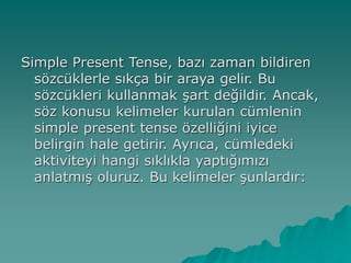 Simple Present Tense, bazı zaman bildiren
sözcüklerle sıkça bir araya gelir. Bu
sözcükleri kullanmak şart değildir. Ancak,
söz konusu kelimeler kurulan cümlenin
simple present tense özelliğini iyice
belirgin hale getirir. Ayrıca, cümledeki
aktiviteyi hangi sıklıkla yaptığımızı
anlatmış oluruz. Bu kelimeler şunlardır:
 