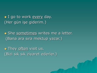  I go to work every day.
(Her gün işe giderim.)
 She sometimes writes me a letter.
(Bana ara sıra mektup yazar.)
 They often visit us.
(Bizi sık sık ziyaret ederler.)
 