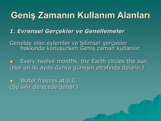 Geniş Zamanın Kullanım Alanları
1. Evrensel Gerçekler ve Genellemeler
Genelde olan eylemler ve bilimsel gerçekler
hakkında konuşurken Geniş zaman kullanılır.
 Every twelve months, the Earth circles the sun.
(Her on iki ayda dünya güneşin etrafında dolanır.)
 Water freezes at 0 C.
(Su sıfır derecede donar.)
 
