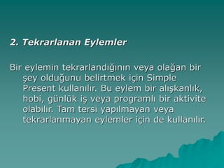 2. Tekrarlanan Eylemler
Bir eylemin tekrarlandığının veya olağan bir
şey olduğunu belirtmek için Simple
Present kullanılır. Bu eylem bir alışkanlık,
hobi, günlük iş veya programlı bir aktivite
olabilir. Tam tersi yapılmayan veya
tekrarlanmayan eylemler için de kullanılır.
 