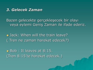 3. Gelecek Zaman
Bazen gelecekte gerçekleşecek bir olayı
veya eylemi Geniş Zaman ile ifade ederiz.
 Jack: When will the train leave?
( Tren ne zaman hareket edecek?)
 Bob : It leaves at 8:15.
(Tren 8:15’te hareket edecek.)
 