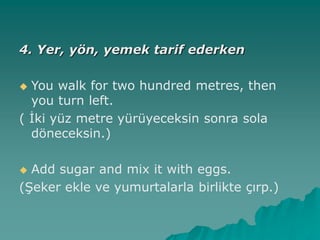 4. Yer, yön, yemek tarif ederken
 You walk for two hundred metres, then
you turn left.
( İki yüz metre yürüyeceksin sonra sola
döneceksin.)
 Add sugar and mix it with eggs.
(Şeker ekle ve yumurtalarla birlikte çırp.)
 