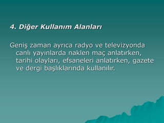 4. Diğer Kullanım Alanları
Geniş zaman ayrıca radyo ve televizyonda
canlı yayınlarda naklen maç anlatırken,
tarihi olayları, efsaneleri anlatırken, gazete
ve dergi başlıklarında kullanılır.
 