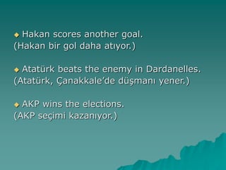  Hakan scores another goal.
(Hakan bir gol daha atıyor.)
 Atatürk beats the enemy in Dardanelles.
(Atatürk, Çanakkale’de düşmanı yener.)
 AKP wins the elections.
(AKP seçimi kazanıyor.)
 