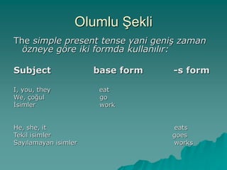 Olumlu Şekli
The simple present tense yani geniş zaman
özneye göre iki formda kullanılır:
Subject base form -s form
I, you, they eat
We, çoğul go
İsimler work
He, she, it eats
Tekil isimler goes
Sayılamayan isimler works
 