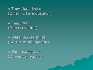  They think twice
(Onlar iki kere düşünür.)
 I like rice.
(Pilavı severim.)
 Water slakes thirst.
(Su susuzluğu giderir.)
 She makes toys.
(O oyuncak yapar.)
 