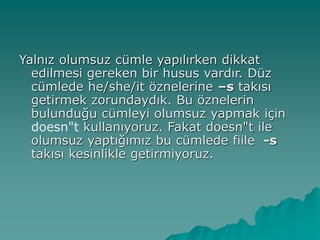 Yalnız olumsuz cümle yapılırken dikkat
edilmesi gereken bir husus vardır. Düz
cümlede he/she/it öznelerine –s takısı
getirmek zorundaydık. Bu öznelerin
bulunduğu cümleyi olumsuz yapmak için
doesn"t kullanıyoruz. Fakat doesn"t ile
olumsuz yaptığımız bu cümlede fiile -s
takısı kesinlikle getirmiyoruz.
 