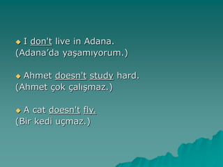  I don't live in Adana.
(Adana’da yaşamıyorum.)
 Ahmet doesn't study hard.
(Ahmet çok çalışmaz.)
 A cat doesn't fly.
(Bir kedi uçmaz.)
 