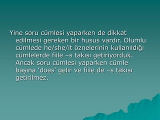 Yine soru cümlesi yaparken de dikkat
edilmesi gereken bir husus vardır. Olumlu
cümlede he/she/it öznelerinin kullanıldığı
cümlelerde fiile –s takısı getiriyorduk.
Ancak soru cümlesi yaparken cümle
başına ‘does’ gelir ve fiile de –s takısı
getirilmez.
 