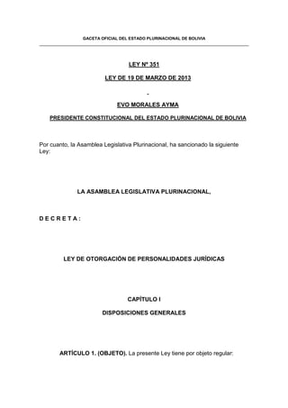 GACETA OFICIAL DEL ESTADO PLURINACIONAL DE BOLIVIA
LEY Nº 351
LEY DE 19 DE MARZO DE 2013
EVO MORALES AYMA
PRESIDENTE CONSTITUCIONAL DEL ESTADO PLURINACIONAL DE BOLIVIA
Por cuanto, la Asamblea Legislativa Plurinacional, ha sancionado la siguiente
Ley:
LA ASAMBLEA LEGISLATIVA PLURINACIONAL,
D E C R E T A :
LEY DE OTORGACIÓN DE PERSONALIDADES JURÍDICAS
CAPÍTULO I
DISPOSICIONES GENERALES
ARTÍCULO 1. (OBJETO). La presente Ley tiene por objeto regular:
 