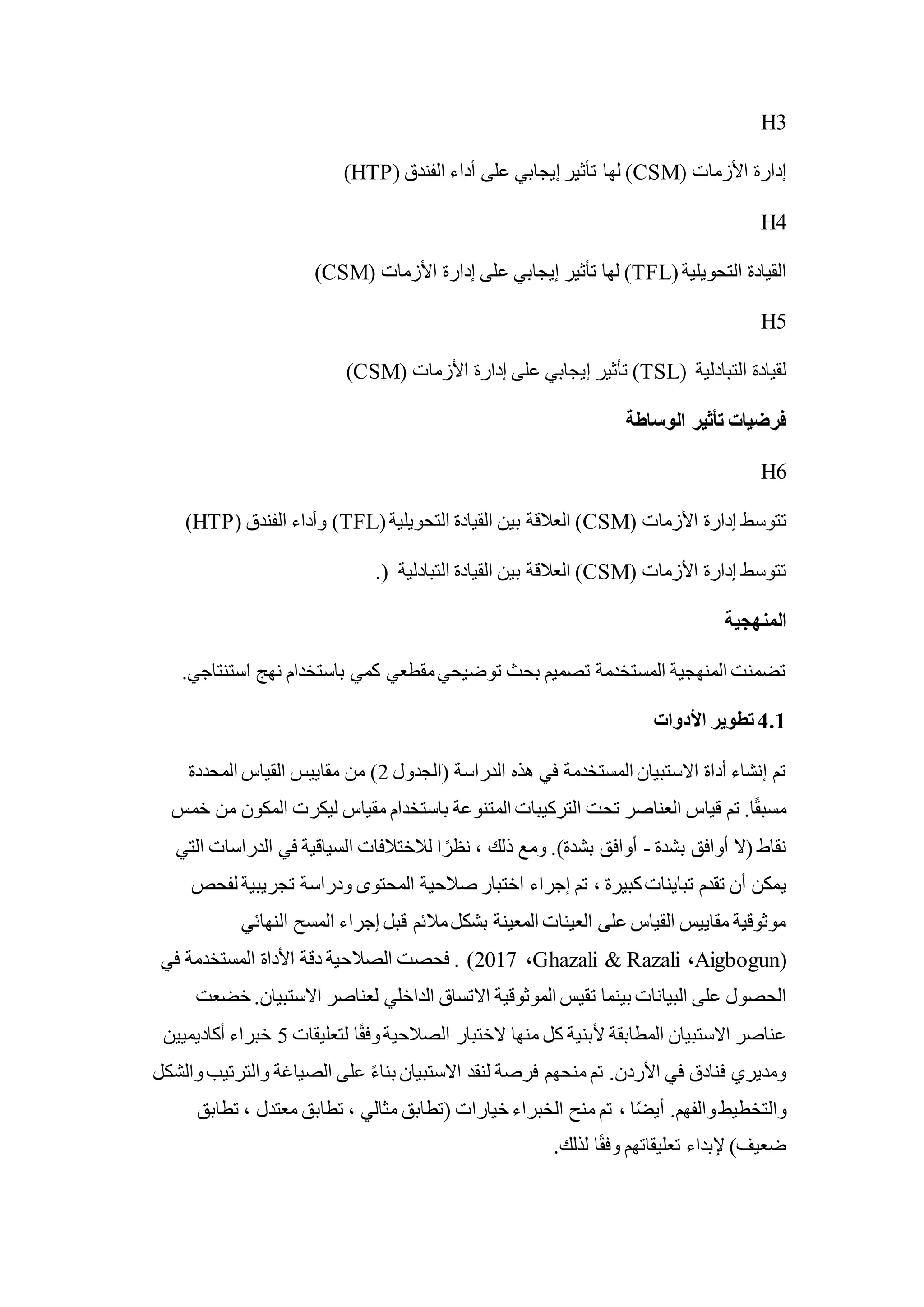 H3
( ‫األزمات‬ ‫إدارة‬
CSM
( ‫الفندق‬ ‫أداء‬ ‫على‬ ‫إيجابي‬ ‫تأثير‬ ‫لها‬ )
HTP
)
H4
(‫التحويلية‬ ‫القيادة‬
TFL
( ‫األزمات‬ ‫إدارة‬ ‫على‬ ‫إيجابي‬ ‫تأثير‬ ‫لها‬ )
CSM
)
H5
( ‫التبادلية‬ ‫لقيادة‬
TSL
( ‫األزمات‬ ‫إدارة‬ ‫على‬ ‫إيجابي‬ ‫تأثير‬ )
CSM
)
‫الوساطة‬ ‫تأثير‬ ‫فرضيات‬
H6
‫ت‬
( ‫األزمات‬ ‫إدارة‬ ‫توسط‬
CSM
(‫التحويلية‬ ‫القيادة‬ ‫بين‬ ‫العالقة‬ )
TFL
( ‫الفندق‬ ‫وأداء‬ )
HTP
)
( ‫األزمات‬ ‫إدارة‬ ‫تتوسط‬
CSM
.( ‫التبادلية‬ ‫القيادة‬ ‫بين‬ ‫العالقة‬ )
‫المنهجية‬
.‫استنتاجي‬ ‫نهج‬ ‫باستخدام‬ ‫كمي‬ ‫مقطعي‬‫توضيحي‬ ‫بحث‬ ‫تصميم‬ ‫المستخدمة‬ ‫المنهجية‬ ‫تضمنت‬
4.1
‫األدوات‬ ‫تطوير‬
‫(الجدول‬ ‫الدراسة‬ ‫هذه‬ ‫في‬ ‫المستخدمة‬ ‫االستبيان‬ ‫أداة‬ ‫إنشاء‬ ‫تم‬
2
‫المحددة‬ ‫القياس‬ ‫مقاييس‬ ‫من‬ )
‫خمس‬ ‫من‬ ‫المكون‬ ‫ليكرت‬ ‫مقياس‬ ‫باستخدام‬ ‫المتنوعة‬ ‫التركيبات‬ ‫تحت‬ ‫العناصر‬ ‫قياس‬ ‫تم‬ .‫ا‬ً‫ق‬‫مسب‬
‫بشدة‬ ‫أوافق‬ ‫(ال‬ ‫نقاط‬
-
‫التي‬ ‫الدراسات‬ ‫في‬ ‫السياقية‬ ‫لالختالفات‬ ‫ا‬ ً‫نظر‬ ، ‫ذلك‬ ‫ومع‬ .)‫بشدة‬ ‫أوافق‬
‫ي‬
‫لفحص‬ ‫تجريبية‬ ‫ودراسة‬ ‫المحتوى‬ ‫صالحية‬ ‫اختبار‬ ‫إجراء‬ ‫تم‬ ، ‫كبيرة‬‫تباينات‬ ‫تقدم‬ ‫أن‬ ‫مكن‬
‫النهائي‬ ‫المسح‬ ‫إجراء‬ ‫قبل‬ ‫مالئم‬‫بشكل‬ ‫المعينة‬ ‫العينات‬ ‫على‬ ‫القياس‬ ‫مقاييس‬ ‫موثوقية‬
(
Aigbogun
،
Ghazali & Razali
،
2017
‫في‬ ‫المستخدمة‬ ‫األداة‬ ‫دقة‬ ‫الصالحية‬ ‫فحصت‬ . )
‫بينما‬ ‫البيانات‬ ‫على‬ ‫الحصول‬
‫خضعت‬ .‫االستبيان‬ ‫لعناصر‬ ‫الداخلي‬ ‫االتساق‬ ‫الموثوقية‬ ‫تقيس‬
‫لتعليقات‬ ‫ا‬ً‫ق‬‫وف‬‫الصالحية‬ ‫الختبار‬ ‫منها‬ ‫كل‬ ‫ألبنية‬ ‫المطابقة‬ ‫االستبيان‬ ‫عناصر‬
5
‫أكاديميين‬ ‫خبراء‬
‫والشكل‬‫والترتيب‬ ‫الصياغة‬ ‫على‬ ً‫ء‬‫بنا‬ ‫االستبيان‬ ‫لنقد‬ ‫فرصة‬ ‫منحهم‬ ‫تم‬ .‫األردن‬ ‫في‬ ‫فنادق‬ ‫ومديري‬
، ‫ا‬ً‫ض‬‫أي‬ .‫والفهم‬‫والتخطيط‬
‫تطابق‬ ، ‫معتدل‬ ‫تطابق‬ ، ‫مثالي‬ ‫(تطابق‬ ‫خيارات‬ ‫الخبراء‬ ‫منح‬ ‫تم‬
.‫لذلك‬ ‫ا‬ً‫ق‬‫وف‬ ‫تعليقاتهم‬ ‫إلبداء‬ )‫ضعيف‬
 