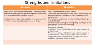 Strengths and Limitations
Strengths Limitations
Having existing video production knowledge. I have edited videos
previously, although they were a different style I can still use some
of my existing knowledge and take it forward.
Hopefully this knowledge will speed up the edit process and mean
I don’t have to spend ages figuring out how to do things.
I don’t have a knowledge of colour grading.
-When collecting material for my mood board I noticed a lot of the
existing pictures had a yellow tint to them. It created a sort of
industrial feel.
For my project I want to make sure the shots flow and don’t go
really dark to light.
I have no existing knowledge of colour grading, so picking it up and
getting it right could be time consuming.
Limited time in college.
I have plenty of time out of college over the easter holiday to go
and get footage.
The rest of my project production requires me to have access to
specific software. I only have access to this software within
college. This means I need to manage my college hours well so
that I don’t run short of time to do things.
 