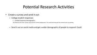 Potential Research Activities
• Create a survey and send it out:
– College student responses:
• Limited response demographic:
All people are the same “young” age and from similar backgrounds. This could limit how well the research ends up working.
– Send it out on social media and get a wider demographic of people to respond: Could
 