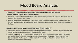 Mood Board Analysis
Is there any repetition in the images you have collected? Repeated
colours/images styles/fonts/tone/mood
• There are several action shots that are taken the moment power tools are used. There are lots of
shots of sparks and bright flashes.
• Most of the pictures aren’t bright, clear white. They have an orange / yellow tint to them. This
fits well with an industrial engineering style. The industry isn’t about super clean, bright modern
facilities.
How will your mood board influence your final product?
• The colour grading of the shots is not something I had considered. I will take inspiration from the
colour style and try to implement a theme into my video.
• Looking at existing pictures has shown me the types of shots that caught my attention. I found
the “action shots” were the most eye catching. I don’t want the viewers of the video to get
bored and click off. Therefore I will try and include a range of shots that contain flashes and
things with power tools happening.
 