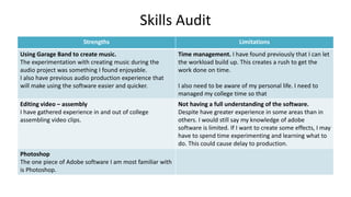 Skills Audit
Strengths Limitations
Using Garage Band to create music.
The experimentation with creating music during the
audio project was something I found enjoyable.
I also have previous audio production experience that
will make using the software easier and quicker.
Time management. I have found previously that I can let
the workload build up. This creates a rush to get the
work done on time.
I also need to be aware of my personal life. I need to
managed my college time so that
Editing video – assembly
I have gathered experience in and out of college
assembling video clips.
Not having a full understanding of the software.
Despite have greater experience in some areas than in
others. I would still say my knowledge of adobe
software is limited. If I want to create some effects, I may
have to spend time experimenting and learning what to
do. This could cause delay to production.
Photoshop
The one piece of Adobe software I am most familiar with
is Photoshop.
 