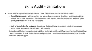 Skills Audit - Limitations
• While evaluating my own personal skills, I have concluded some personal limitations:
– Time Management: I will try and set out a schedule of personal deadlines for the project that
enable me to have some extra overflow time. I will try and plan the project in a way that gives
plenty of time for me to make alterations.
– Lack of knowledge for software: Something that could slow progress is a lack of knowledge
about some features of the software I will be using.
Before I start filming, I am going to draft ideas for how the video will flow together. I will look at how
I want transitions to look. From there I can figure out if I need to spend time learning how to make
particular effects happen.
 
