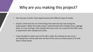 Why are you making this project?
• Over the past months I have experimented with different types of media.
• Overall, I think that the one of the things that went the best was during the
audio project. Within the audio project I experimented with creating music in garage
band. It Is one of things I have enjoyed the most so far. As a result for the FMP I want
to experiment with making more audio.
• I have decided to create music to fit with a video. By creating my own music I
am hoping that I will be able alter the feel of the music at certain points to fit with
what is being shown.
 