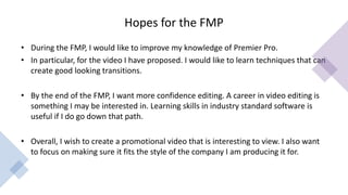 Hopes for the FMP
• During the FMP, I would like to improve my knowledge of Premier Pro.
• In particular, for the video I have proposed. I would like to learn techniques that can
create good looking transitions.
• By the end of the FMP, I want more confidence editing. A career in video editing is
something I may be interested in. Learning skills in industry standard software is
useful if I do go down that path.
• Overall, I wish to create a promotional video that is interesting to view. I also want
to focus on making sure it fits the style of the company I am producing it for.
 