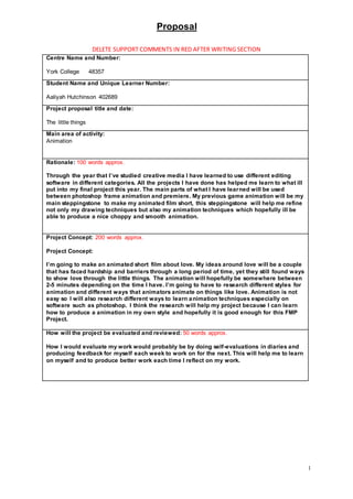 Proposal
1
DELETE SUPPORT COMMENTS IN RED AFTER WRITING SECTION
Centre Name and Number:
York College 48357
Student Name and Unique Learner Number:
Aaliyah Hutchinson 402689
Project proposal title and date:
The little things
Main area of activity:
Animation
Rationale: 100 words approx.
Through the year that I’ve studied creative media I have learned to use different editing
software in different categories. All the projects I have done has helped me learn to what ill
put into my final project this year. The main parts of what I have learned will be used
between photoshop frame animation and premiere. My previous game animation will be my
main steppingstone to make my animated film short, this steppingstone will help me refine
not only my drawing techniques but also my animation techniques which hopefully ill be
able to produce a nice choppy and smooth animation.
Project Concept: 200 words approx.
Project Concept:
I’m going to make an animated short film about love. My ideas around love will be a couple
that has faced hardship and barriers through a long period of time, yet they still found ways
to show love through the little things. The animation will hopefully be somewhere between
2-5 minutes depending on the time I have. I’m going to have to research different styles for
animation and different ways that animators animate on things like love. Animation is not
easy so I will also research different ways to learn animation techniques especially on
software such as photoshop. I think the research will help my project because I can learn
how to produce a animation in my own style and hopefully it is good enough for this FMP
Project.
How will the project be evaluated and reviewed: 50 words approx.
How I would evaluate my work would probably be by doing self-evaluations in diaries and
producing feedback for myself each week to work on for the next. This will help me to learn
on myself and to produce better work each time I reflect on my work.
 