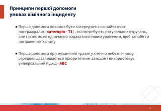 ● Перша допомога повинна бути зосереджена на найважчих
постраждалих (категорія - Т1) , які потребують рятувальних втручань,
але також може одночасно надаватися іншим ураженим, щоб запобігти
погіршенню їх стану
● Перша допомога при механічній травмі у хімічно небезпечному
середовищі залишається пріоритетним заходом і використовує
універсальний підхід - ABC
13
Принципи першої допомоги
умовах хімічного інциденту
 