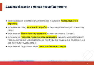 ● розпізнавання симптомів та початкове лікування передозування
атропіну;
● визначення стану теплової хвороби та перша допомога при тепловому
ударі;
● визначення біологічного ураження важкого ступеню (сепсис);
● визначення гострого променевого синдрому та локальної радіаційної
травми, включаючи повідомлення про будь-яке радіаційне опромінення
або результати дозиметрії;
● визначення та допомога при психологічних розладах.
Додаткові заходи в межах першої допомоги
15
 