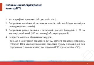 1. Катастрофічні кровотечі (або джгут «in situ»).
2. Порушення прохідності дихальних шляхів (або необхідна перевірка
стану дихальних шляхів).
3. Порушення ритму дихання - дихальний дистрес (швидкий (> 30 за
хвилину), повільний (<10 за хвилину) або нерегулярний).
4. Непритомний стан, або наявність судом.
Там, де є моніторинг серцевого ритму, частота серцевих скорочень
<40 або> 100 в хвилину (важливо: пальпація пульсу є ненадійною для
сортування (та ознак життя) у середовищі РХБ під час носіння ЗІЗ).
21
Визначення постраждалих
категорії Т1
 